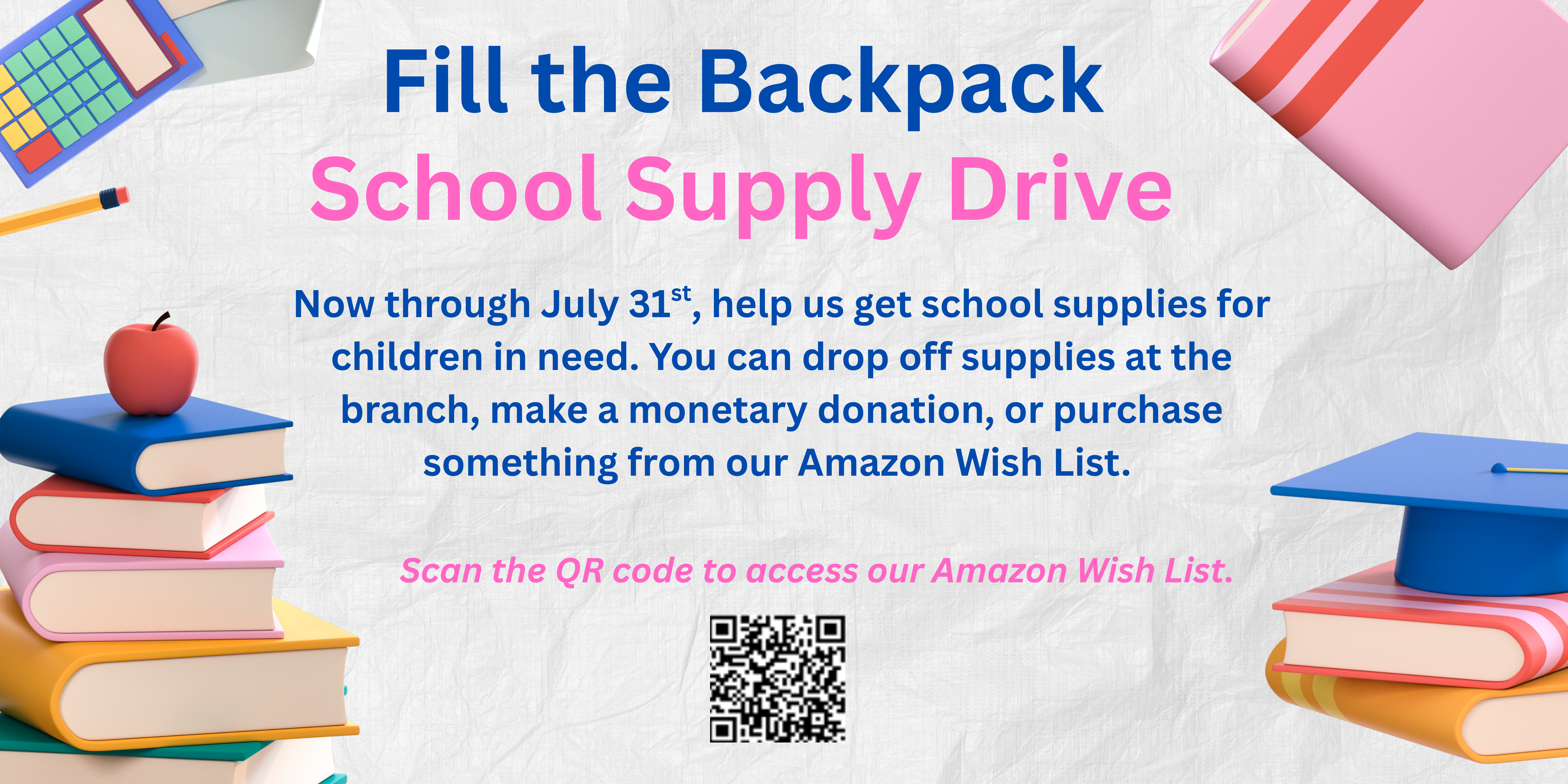 School Supply Drive banner Headline says 'Fill the Backpack School Supply Drive'.  Now through July 31st, help us get school supplies for children in need.  You can drop off supplies at the branch, make a monetary donation, or purchase something from our Amazon Wish List - written in navy blue font.  Pink font above a QR code says Scan the QR code to access our Amazon Wish List. Images on side show clipart of calculator, pencil, apply, graduation cap, and books.